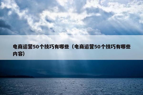 电商运营50个技巧有哪些（电商运营50个技巧有哪些内容）