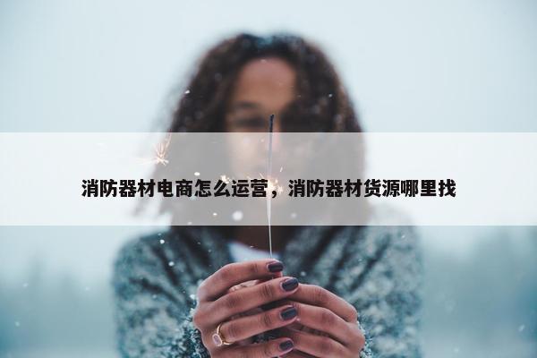 消防器材电商怎么运营，消防器材货源哪里找