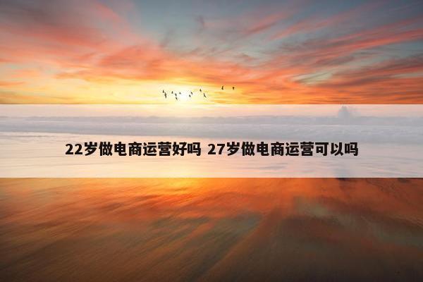 22岁做电商运营好吗 27岁做电商运营可以吗