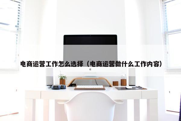 电商运营工作怎么选择（电商运营做什么工作内容）