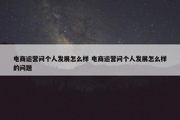 电商运营问个人发展怎么样 电商运营问个人发展怎么样的问题