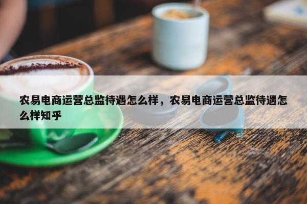 农易电商运营总监待遇怎么样，农易电商运营总监待遇怎么样知乎