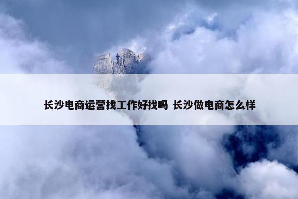 长沙电商运营找工作好找吗 长沙做电商怎么样