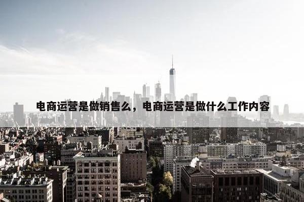 电商运营是做销售么，电商运营是做什么工作内容