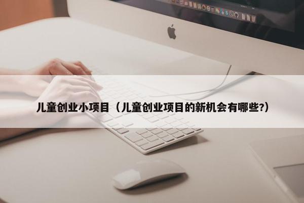 儿童创业小项目（儿童创业项目的新机会有哪些?）