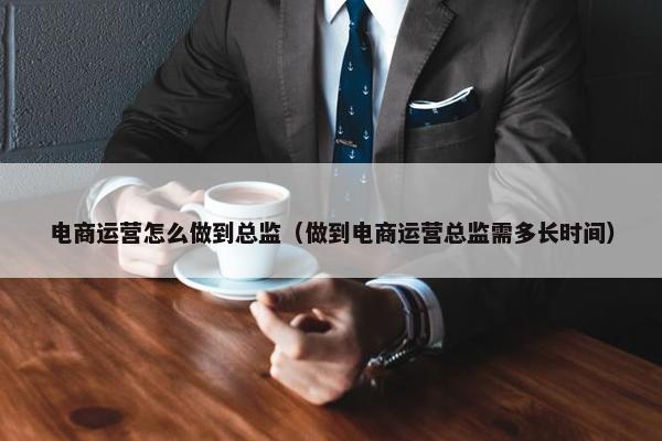 电商运营怎么做到总监（做到电商运营总监需多长时间）