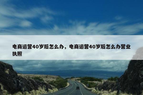 电商运营40岁后怎么办，电商运营40岁后怎么办营业执照