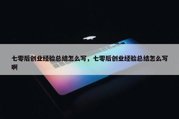 七零后创业经验总结怎么写，七零后创业经验总结怎么写啊