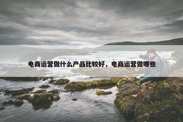 电商运营做什么产品比较好，电商运营做哪些