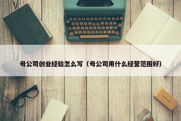 母公司创业经验怎么写（母公司用什么经营范围好）