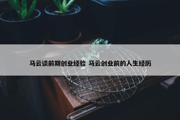 马云谈前期创业经验 马云创业前的人生经历