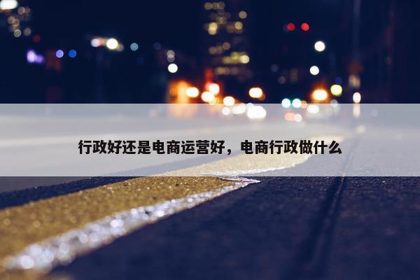 行政好还是电商运营好，电商行政做什么