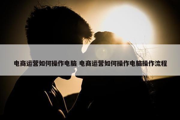 电商运营如何操作电脑 电商运营如何操作电脑操作流程