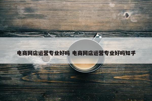 电商网店运营专业好吗 电商网店运营专业好吗知乎