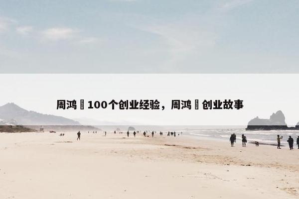 周鸿祎100个创业经验，周鸿祎创业故事