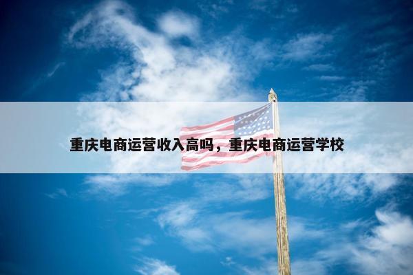 重庆电商运营收入高吗，重庆电商运营学校