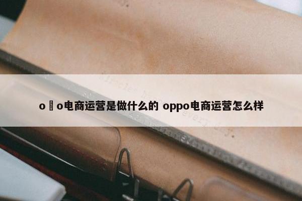 o丅o电商运营是做什么的 oppo电商运营怎么样