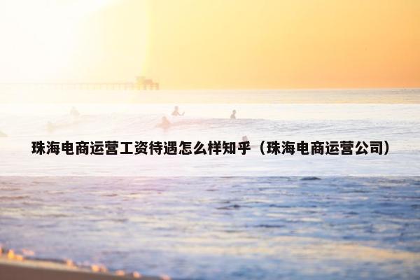 珠海电商运营工资待遇怎么样知乎（珠海电商运营公司）