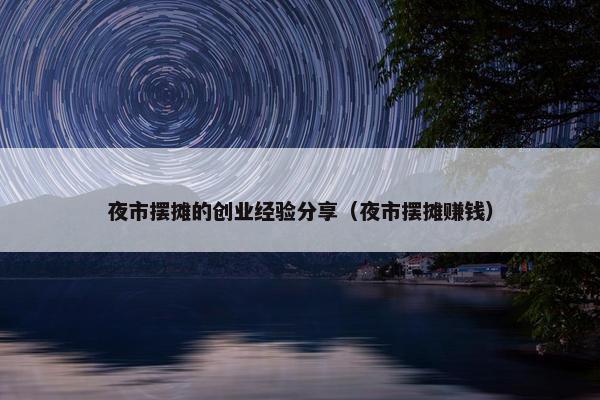 夜市摆摊的创业经验分享（夜市摆摊赚钱）