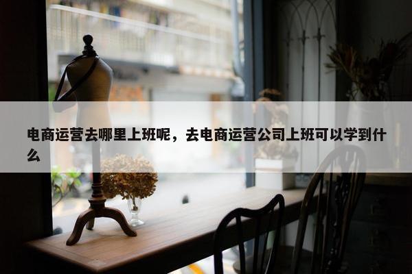 电商运营去哪里上班呢，去电商运营公司上班可以学到什么