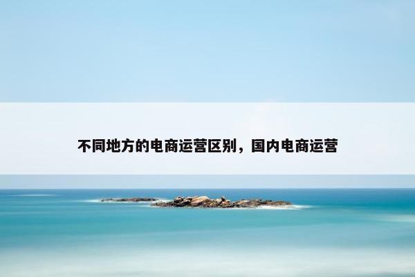 不同地方的电商运营区别，国内电商运营