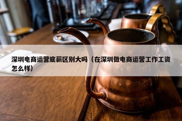 深圳电商运营底薪区别大吗（在深圳做电商运营工作工资怎么样）