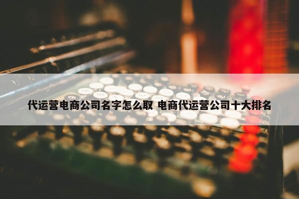 代运营电商公司名字怎么取 电商代运营公司十大排名