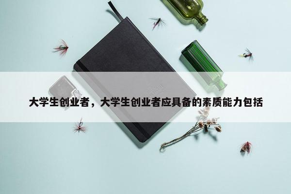 大学生创业者，大学生创业者应具备的素质能力包括