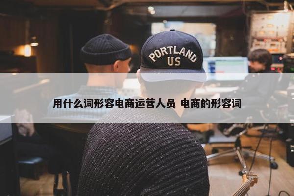 用什么词形容电商运营人员 电商的形容词