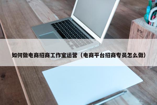 如何做电商招商工作室运营（电商平台招商专员怎么做）