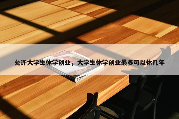 允许大学生休学创业，大学生休学创业最多可以休几年