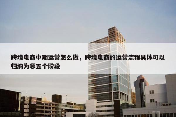 跨境电商中期运营怎么做，跨境电商的运营流程具体可以归纳为哪五个阶段