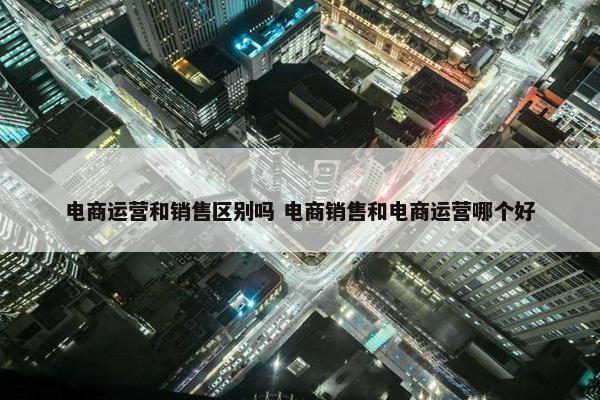 电商运营和销售区别吗 电商销售和电商运营哪个好