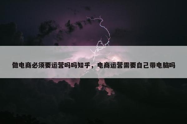 做电商必须要运营吗吗知乎，电商运营需要自己带电脑吗