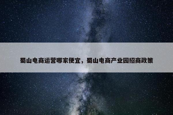 蜀山电商运营哪家便宜，蜀山电商产业园招商政策