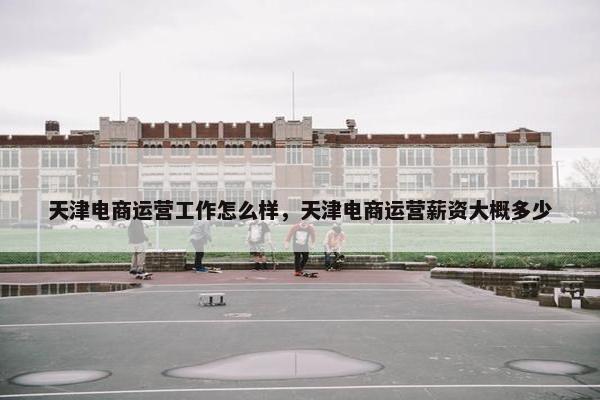 天津电商运营工作怎么样，天津电商运营薪资大概多少