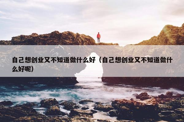 自己想创业又不知道做什么好（自己想创业又不知道做什么好呢）