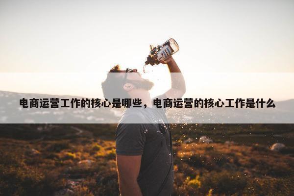 电商运营工作的核心是哪些，电商运营的核心工作是什么