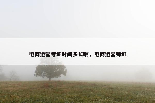 电商运营考证时间多长啊，电商运营师证