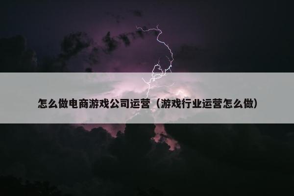 怎么做电商游戏公司运营（游戏行业运营怎么做）