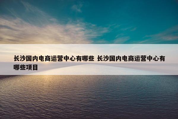 长沙国内电商运营中心有哪些 长沙国内电商运营中心有哪些项目