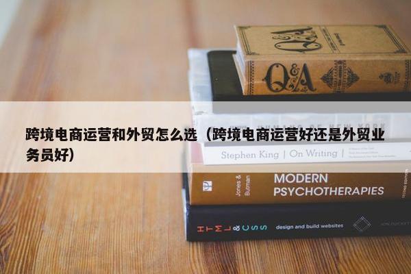 跨境电商运营和外贸怎么选（跨境电商运营好还是外贸业务员好）