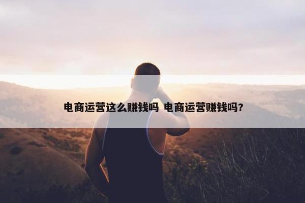 电商运营这么赚钱吗 电商运营赚钱吗?