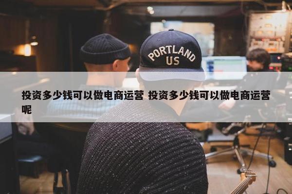 投资多少钱可以做电商运营 投资多少钱可以做电商运营呢