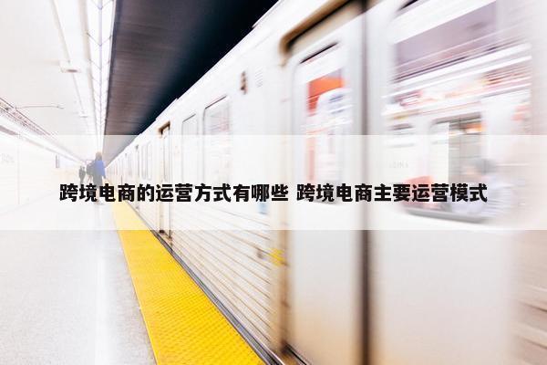 跨境电商的运营方式有哪些 跨境电商主要运营模式