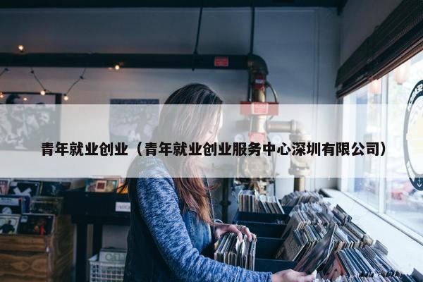 青年就业创业（青年就业创业服务中心深圳有限公司）