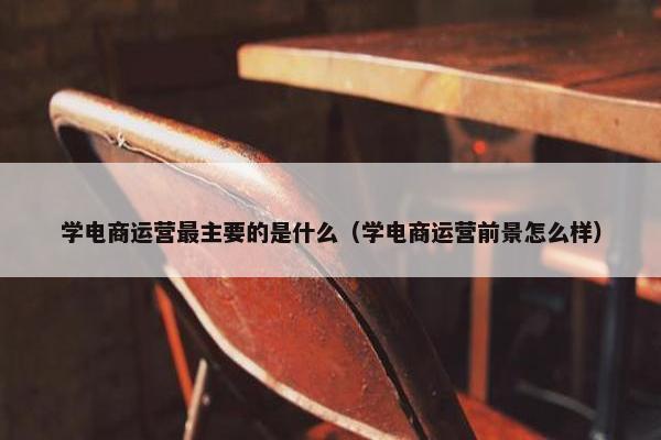 学电商运营最主要的是什么（学电商运营前景怎么样）