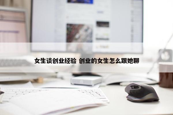 女生谈创业经验 创业的女生怎么跟她聊