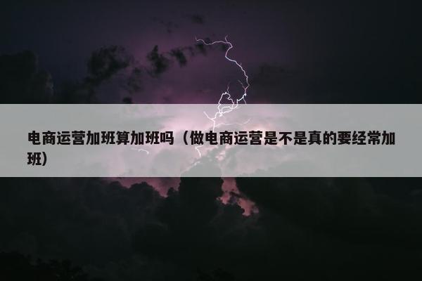 电商运营加班算加班吗（做电商运营是不是真的要经常加班）