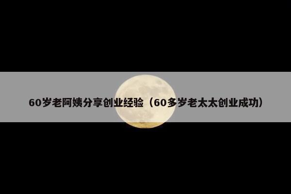 60岁老阿姨分享创业经验（60多岁老太太创业成功）